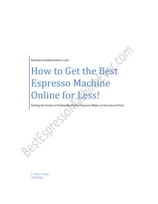 BestEspressoMachineEver.com



How to Get the Best
Espresso Machine
Online for Less!
Solving the Puzzle to Finding the Perfect Espresso Maker at the Lowest Price!




C. Glenn Chase
7/25/2011
 