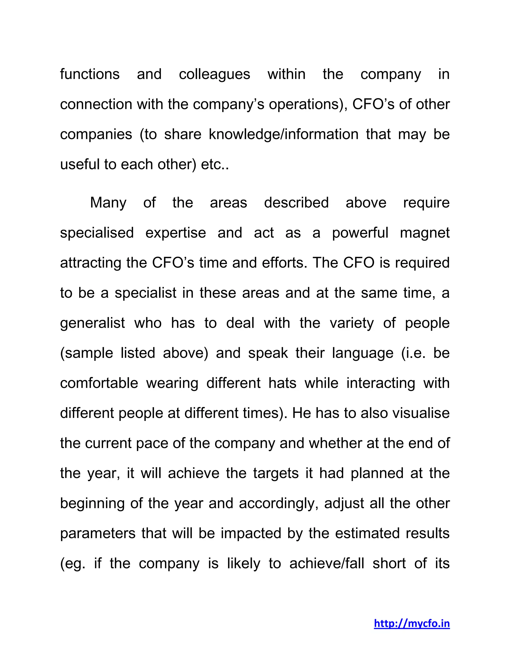 http://mycfo.in
functions and colleagues within the company in
connection with the company’s operations), CFO’s of other
companies (to share knowledge/information that may be
useful to each other) etc..
Many of the areas described above require
specialised expertise and act as a powerful magnet
attracting the CFO’s time and efforts. The CFO is required
to be a specialist in these areas and at the same time, a
generalist who has to deal with the variety of people
(sample listed above) and speak their language (i.e. be
comfortable wearing different hats while interacting with
different people at different times). He has to also visualise
the current pace of the company and whether at the end of
the year, it will achieve the targets it had planned at the
beginning of the year and accordingly, adjust all the other
parameters that will be impacted by the estimated results
(eg. if the company is likely to achieve/fall short of its
 