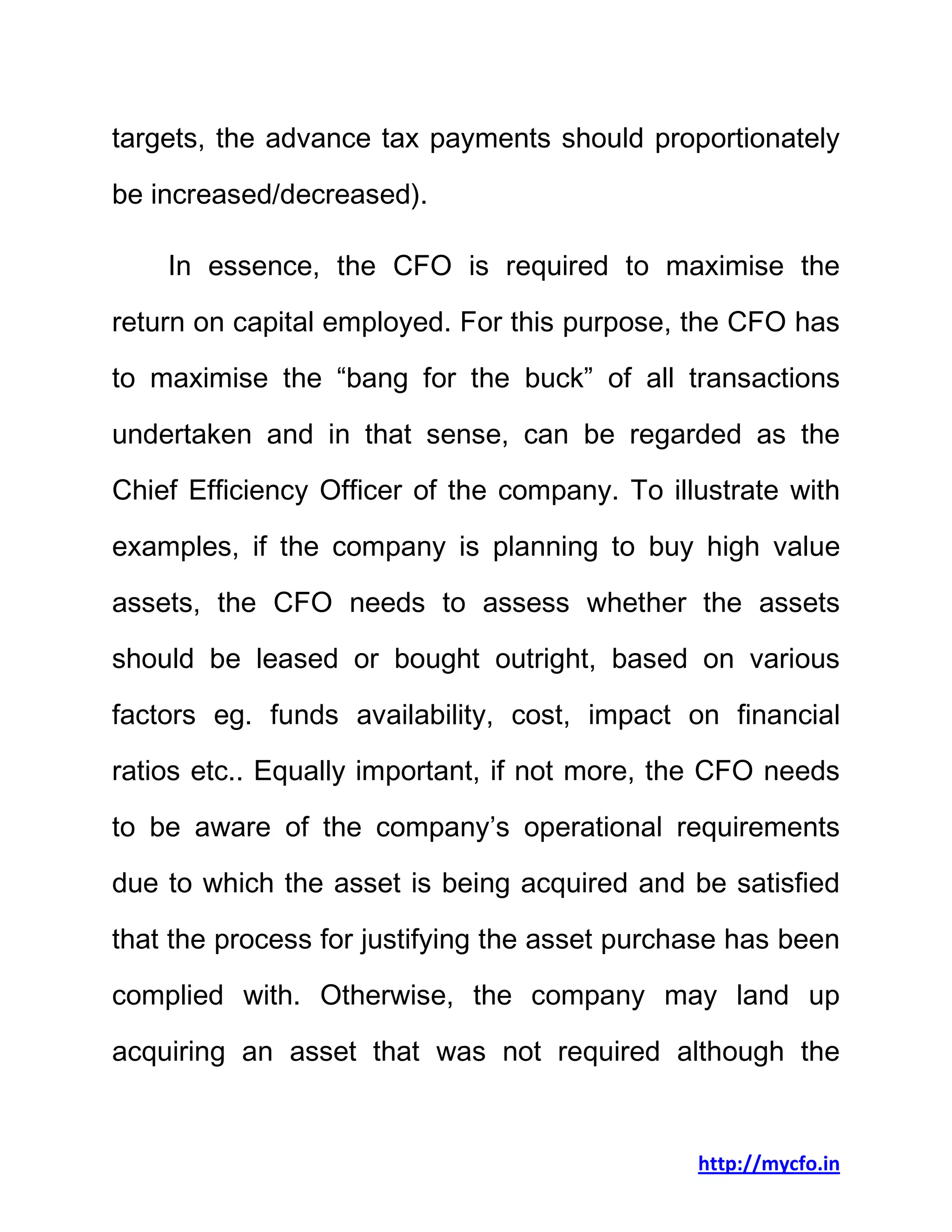 http://mycfo.in
targets, the advance tax payments should proportionately
be increased/decreased).
In essence, the CFO is required to maximise the
return on capital employed. For this purpose, the CFO has
to maximise the “bang for the buck” of all transactions
undertaken and in that sense, can be regarded as the
Chief Efficiency Officer of the company. To illustrate with
examples, if the company is planning to buy high value
assets, the CFO needs to assess whether the assets
should be leased or bought outright, based on various
factors eg. funds availability, cost, impact on financial
ratios etc.. Equally important, if not more, the CFO needs
to be aware of the company’s operational requirements
due to which the asset is being acquired and be satisfied
that the process for justifying the asset purchase has been
complied with. Otherwise, the company may land up
acquiring an asset that was not required although the
 