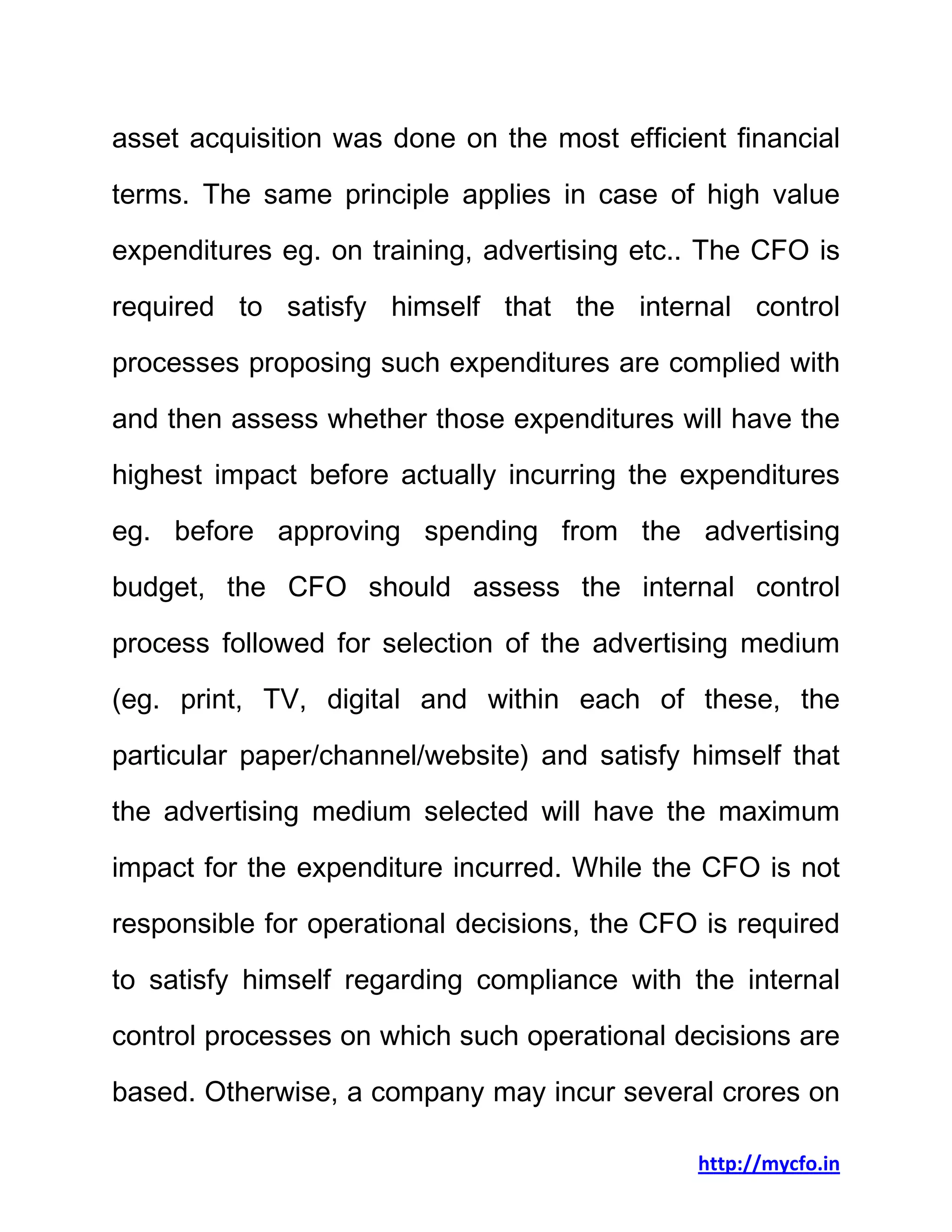 http://mycfo.in
asset acquisition was done on the most efficient financial
terms. The same principle applies in case of high value
expenditures eg. on training, advertising etc.. The CFO is
required to satisfy himself that the internal control
processes proposing such expenditures are complied with
and then assess whether those expenditures will have the
highest impact before actually incurring the expenditures
eg. before approving spending from the advertising
budget, the CFO should assess the internal control
process followed for selection of the advertising medium
(eg. print, TV, digital and within each of these, the
particular paper/channel/website) and satisfy himself that
the advertising medium selected will have the maximum
impact for the expenditure incurred. While the CFO is not
responsible for operational decisions, the CFO is required
to satisfy himself regarding compliance with the internal
control processes on which such operational decisions are
based. Otherwise, a company may incur several crores on
 