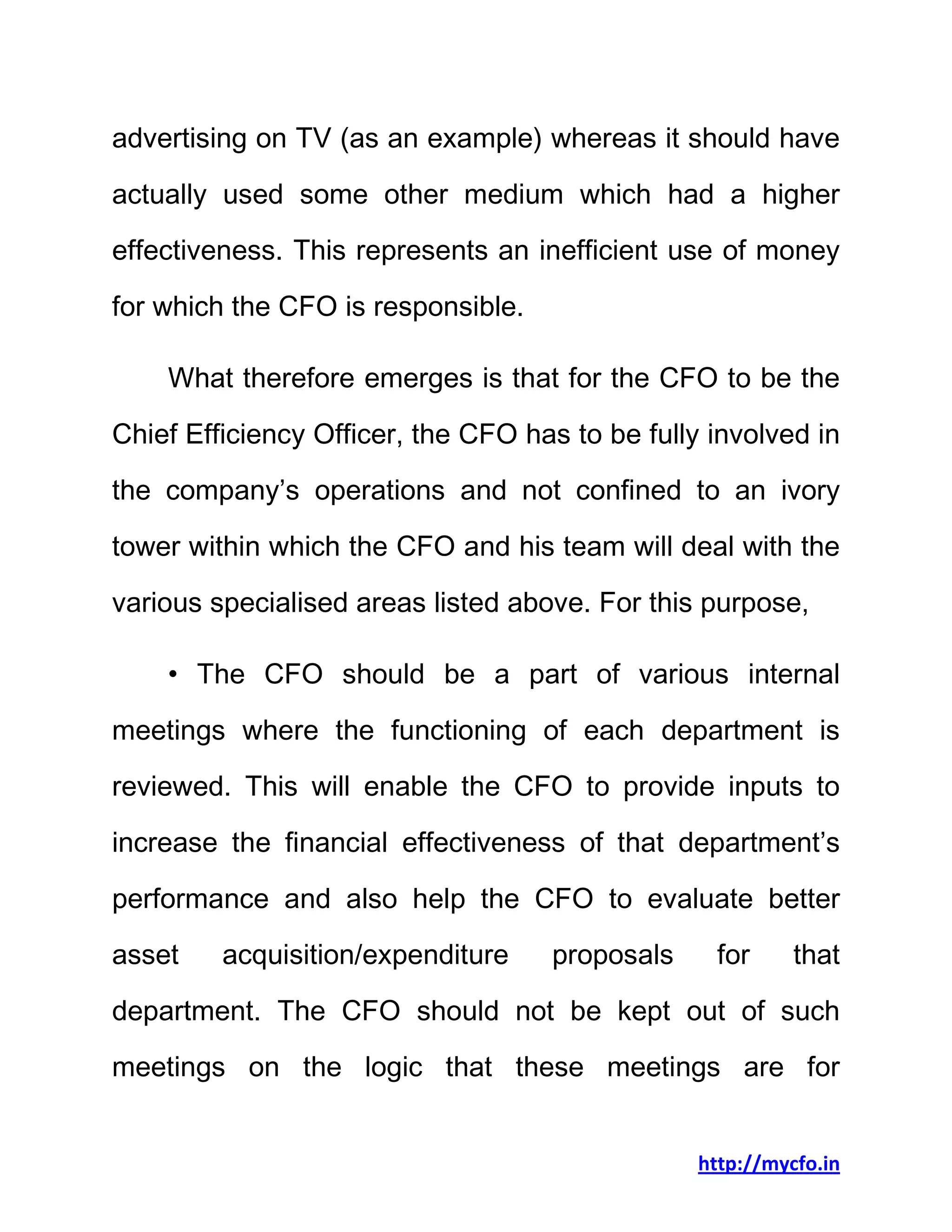 http://mycfo.in
advertising on TV (as an example) whereas it should have
actually used some other medium which had a higher
effectiveness. This represents an inefficient use of money
for which the CFO is responsible.
What therefore emerges is that for the CFO to be the
Chief Efficiency Officer, the CFO has to be fully involved in
the company’s operations and not confined to an ivory
tower within which the CFO and his team will deal with the
various specialised areas listed above. For this purpose,
• The CFO should be a part of various internal
meetings where the functioning of each department is
reviewed. This will enable the CFO to provide inputs to
increase the financial effectiveness of that department’s
performance and also help the CFO to evaluate better
asset acquisition/expenditure proposals for that
department. The CFO should not be kept out of such
meetings on the logic that these meetings are for
 