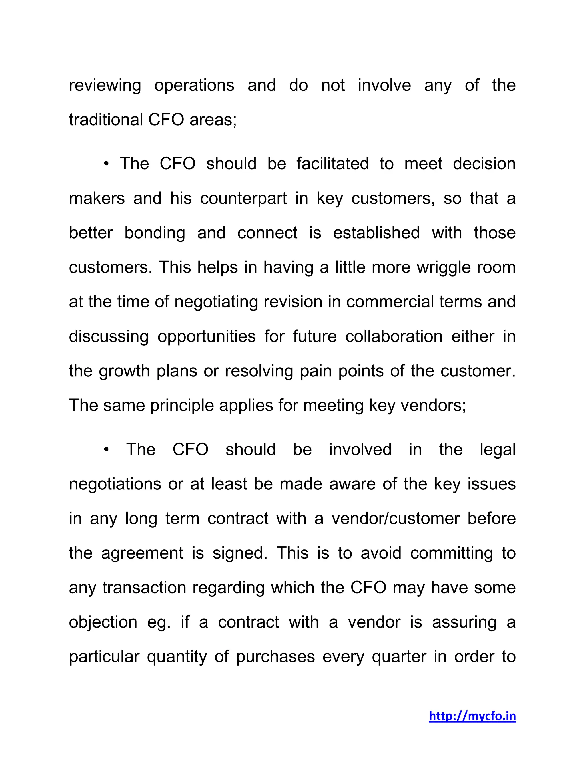 http://mycfo.in
reviewing operations and do not involve any of the
traditional CFO areas;
• The CFO should be facilitated to meet decision
makers and his counterpart in key customers, so that a
better bonding and connect is established with those
customers. This helps in having a little more wriggle room
at the time of negotiating revision in commercial terms and
discussing opportunities for future collaboration either in
the growth plans or resolving pain points of the customer.
The same principle applies for meeting key vendors;
• The CFO should be involved in the legal
negotiations or at least be made aware of the key issues
in any long term contract with a vendor/customer before
the agreement is signed. This is to avoid committing to
any transaction regarding which the CFO may have some
objection eg. if a contract with a vendor is assuring a
particular quantity of purchases every quarter in order to
 