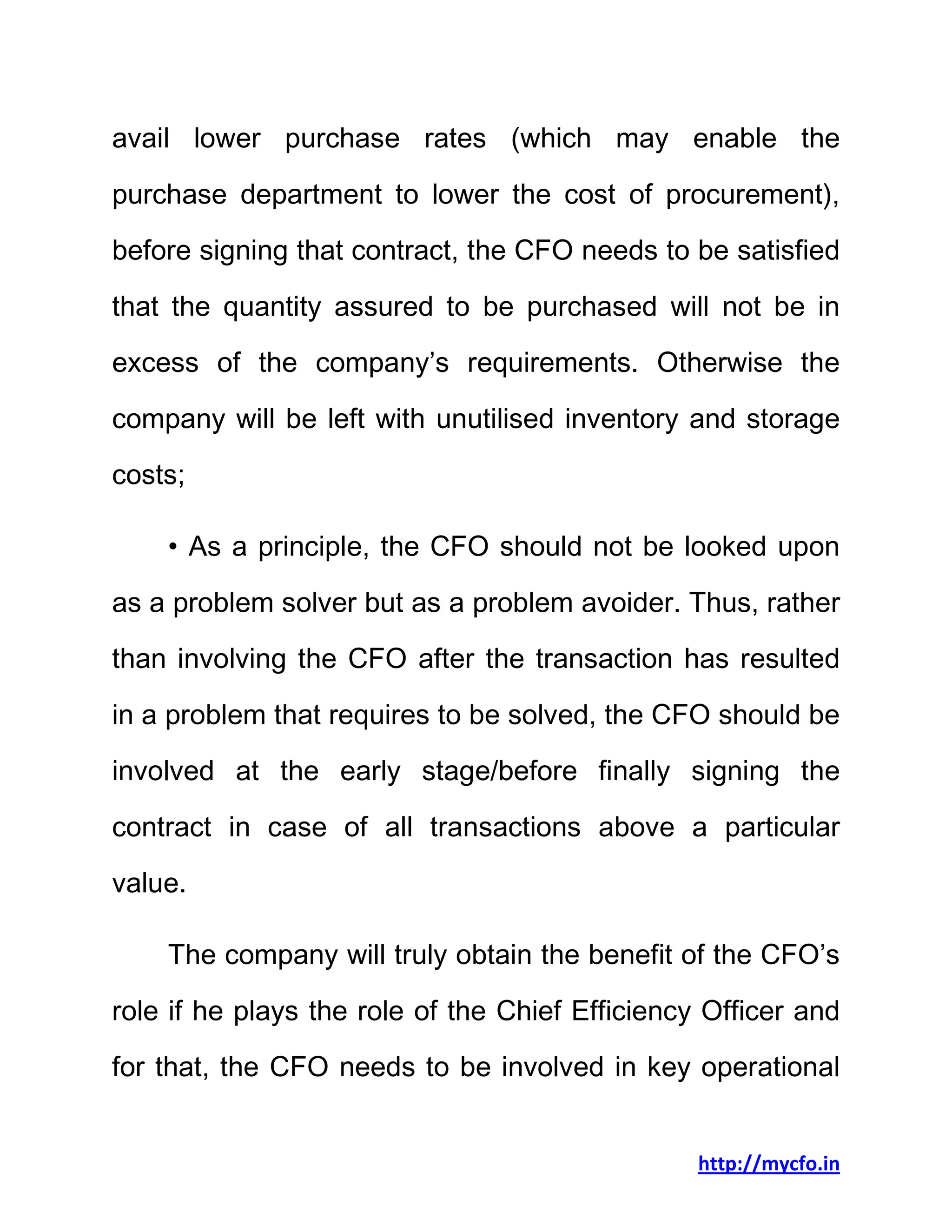 http://mycfo.in
avail lower purchase rates (which may enable the
purchase department to lower the cost of procurement),
before signing that contract, the CFO needs to be satisfied
that the quantity assured to be purchased will not be in
excess of the company’s requirements. Otherwise the
company will be left with unutilised inventory and storage
costs;
• As a principle, the CFO should not be looked upon
as a problem solver but as a problem avoider. Thus, rather
than involving the CFO after the transaction has resulted
in a problem that requires to be solved, the CFO should be
involved at the early stage/before finally signing the
contract in case of all transactions above a particular
value.
The company will truly obtain the benefit of the CFO’s
role if he plays the role of the Chief Efficiency Officer and
for that, the CFO needs to be involved in key operational
 
