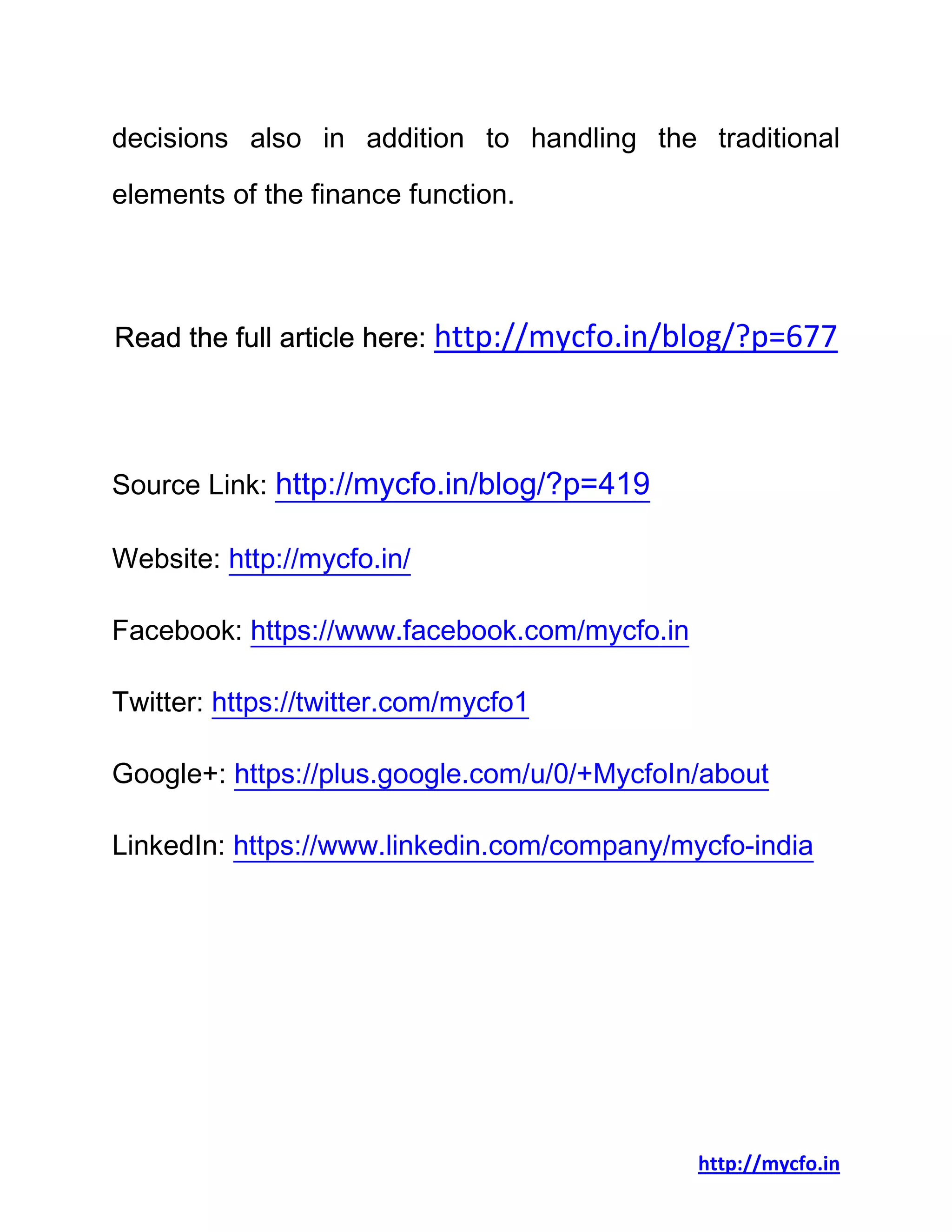 http://mycfo.in
decisions also in addition to handling the traditional
elements of the finance function.
Read the full article here: http://mycfo.in/blog/?p=677
Source Link: http://mycfo.in/blog/?p=419
Website: http://mycfo.in/
Facebook: https://www.facebook.com/mycfo.in
Twitter: https://twitter.com/mycfo1
Google+: https://plus.google.com/u/0/+MycfoIn/about
LinkedIn: https://www.linkedin.com/company/mycfo-india
 