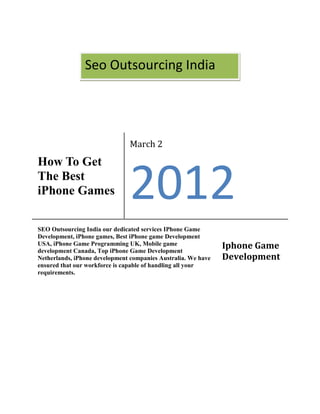 Seo Outsourcing India




                               March 2
How To Get
The Best
iPhone Games                   2012
SEO Outsourcing India our dedicated services IPhone Game
Development, iPhone games, Best iPhone game Development
USA, iPhone Game Programming UK, Mobile game
development Canada, Top iPhone Game Development
                                                               Iphone Game
Netherlands, iPhone development companies Australia. We have   Development
ensured that our workforce is capable of handling all your
requirements.
 