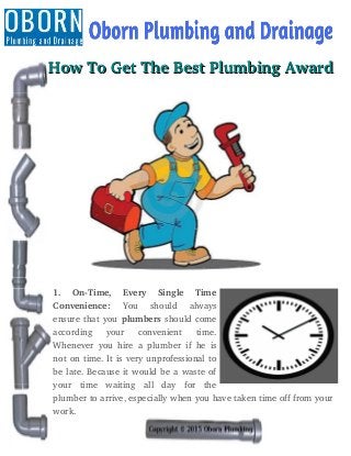    How To Get The Best Plumbing Award   How To Get The Best Plumbing Award
1.   On­Time,   Every   Single   Time
Convenience:  You   should   always
ensure that you plumbers should come
according   your   convenient   time.
Whenever you hire a plumber if he is
not on time. It is very unprofessional to
be late. Because it would be a waste of
your   time   waiting   all   day   for   the
plumber to arrive, especially when you have taken time off from your
work.
 