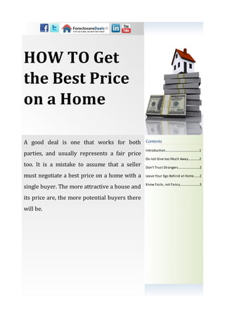 HOW TO Get
the Best Price
on a Home

A good deal is one that works for both           Contents
                                                 Introduction…………...................……...1
parties, and usually represents a fair price
                                                 Do not Give too Much Away..........…2
too. It is a mistake to assume that a seller     Don’t Trust Strangers.........................2

must negotiate a best price on a home with a     Leave Your Ego Behind at Home.......2

                                                 Know Facts, not Fancy.............….......3
single buyer. The more attractive a house and
its price are, the more potential buyers there
will be.
 