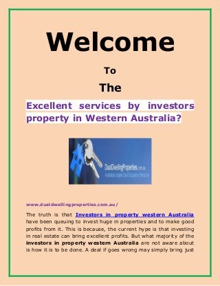 Welcome
To
The
Excellent services by investors
property in Western Australia?
www.dualdwellingproperties.com.au/
The truth is that Investors in property western Australia
have been queuing to invest huge in properties and to make good
profits from it. This is because, the current hype is that investing
in real estate can bring excellent profits. But what majority of the
investors in property western Australia are not aware about
is how it is to be done. A deal if goes wrong may simply bring just
 