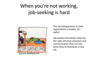 When you’re not working,
job-seeking is hard
The recruiting process in most
organizations is broken. It’s
awful!
Job-seekers feel beaten down by
the rigid, inhuman processes and
communication they run into
when they’re looking for a new
job.
 