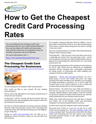 November 30th, 2013

Published by: marcocarbajo

How to Get the Cheapest
Credit Card Processing
Rates
Are you looking for the cheapest credit card
processing rates for your small business?Discover
how you can obtain 0% credit card processing
rates with $0 setup fees, $0 equipment costs, $0
monthly minimums and 24 hr deposits.
For more information visit =>
http://www.bestmerchantcardservices.com

The Cheapest Credit Card
Processing For Businesses
Source: http://www.businesscreditblogger.com/2013/09/25/cheapestcredit-card-processing/

Are you looking for the cheapest credit card processor?

For example, a business that does about $1 million a year in
gross sales of which 80% of that is via credit card processing.
Just saving 1.5 points off processing fees can mean a savings
of $12,000 a year!
Here are several key factors to consider when determining the
cheapest credit card processing:
Processing fees – This of course is the main factor and can be
a confusing one at best. Fees can range from 2.9% + .30 for
each transaction and when you add up additional fees such as
gateway fees, interchange fees, statement fees, etc. it can easily
amount up to 5%.
The cheapest processing fees in the merchant services industry
are 0% to .36%. These rates are offered by an established
merchant services company that I personally recommend
for saving money on processing fees while building your
company’s business credit reports.
Equipment – Credit card processing machines can cost a
pretty penny if you’re not careful. The prices can range
anywhere from $300 and $800 each. Whether you are looking
for mobile processing, e-commerce, etc. it can be costly but
it doesn’t have to be. A better option is to use a credit card
processor that provides free set up and equipment.

You’ve come to the right place to save money and put more of
it back into your business.

Deposit timing – No matter how many bells and whistles or
how fast you can get set up with a credit card processing
company; deposit timing is what matters. From the moment
you process a customer’s credit card how fast do you want the
money deposited into your business bank account?

In this post I will be covering all the key factors that you
should look out for when shopping for the cheapest credit card
processing for your business.

While some credit card processors may take days to deposit
your funds, one of the cheapest credit card processing
companies I recommend deposit funds in 24 hours.

Let’s face it, of all the demands of running a business, finding
the best credit card processor can be a time consuming and
confusing ordeal. But with that said doing your due diligence
can go a long way.

So where can you get the cheapest credit card processing?

How would you like to save 25-50% off your existing
processing fees?

Saving on credit card processing fees can add up to a
significant amount of money; money you can put back into
your business.

The good news is there is a way you can get 0% to .36%
credit card processing fees. The best merchant credit card
services company that I recommend not only offers this cheap
credit card processing rate but also reports your positive
processing payment history to the major business credit
reporting agencies.
1

 