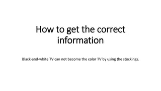 How to get the correct 
information 
Black-and-white TV can not become the color TV by using the stockings. 
 