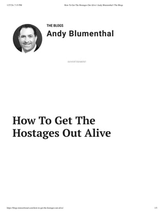1/27/24, 7:15 PM How To Get The Hostages Out Alive | Andy Blumenthal | The Blogs
https://blogs.timesofisrael.com/how-to-get-the-hostages-out-alive/ 1/5
THE BLOGS
Andy Blumenthal
Leadership With Heart
How To Get The
Hostages Out Alive
ADVERTISEMENT
 