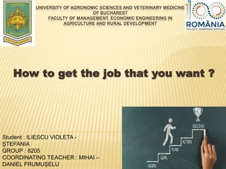 UNIVERSITY OF AGRONOMIC SCIENCES AND VETERINARY MEDICINE
OF BUCHAREST
FACULTY OF MANAGEMENT, ECONOMIC ENGINEERING IN
AGRICULTURE AND RURAL DEVELOPMENT
How to get the job that you want ?
Student : ILIESCU VIOLETA -
ȘTEFANIA
GROUP : 8205
COORDINATING TEACHER : MIHAI –
DANIEL FRUMUȘELU
 