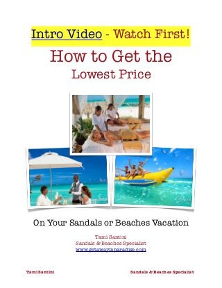 Intro Video - Watch First!
How to Get the
Lowest Price
On Your Sandals or Beaches Vacation
Tami Santini
Sandals & Beaches Specialist
www.getawayinparadise.com
Tami Santini	 Sandals & Beaches Specialist	
 