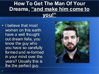 How To Get The Man Of Your
Dreams, “and make him come to
you!”
● I believe that most
women on this earth
have a well thought
out dream fella, you
know the guy who
you have so carefully
formed and re-formed
in your mind over the
years? Usually this is
the the perfect guy.
● www.makehimwantyou.com
 