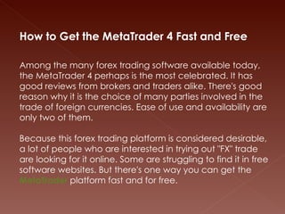 How to Get the MetaTrader 4 Fast and Free   Among the many forex trading software available today, the MetaTrader 4 perhaps is the most celebrated. It has good reviews from brokers and traders alike. There's good reason why it is the choice of many parties involved in the trade of foreign currencies. Ease of use and availability are only two of them.    Because this forex trading platform is considered desirable, a lot of people who are interested in trying out &quot;FX&quot; trade are looking for it online. Some are struggling to find it in free software websites. But there's one way you can get the  MetaTrader  platform fast and for free.   