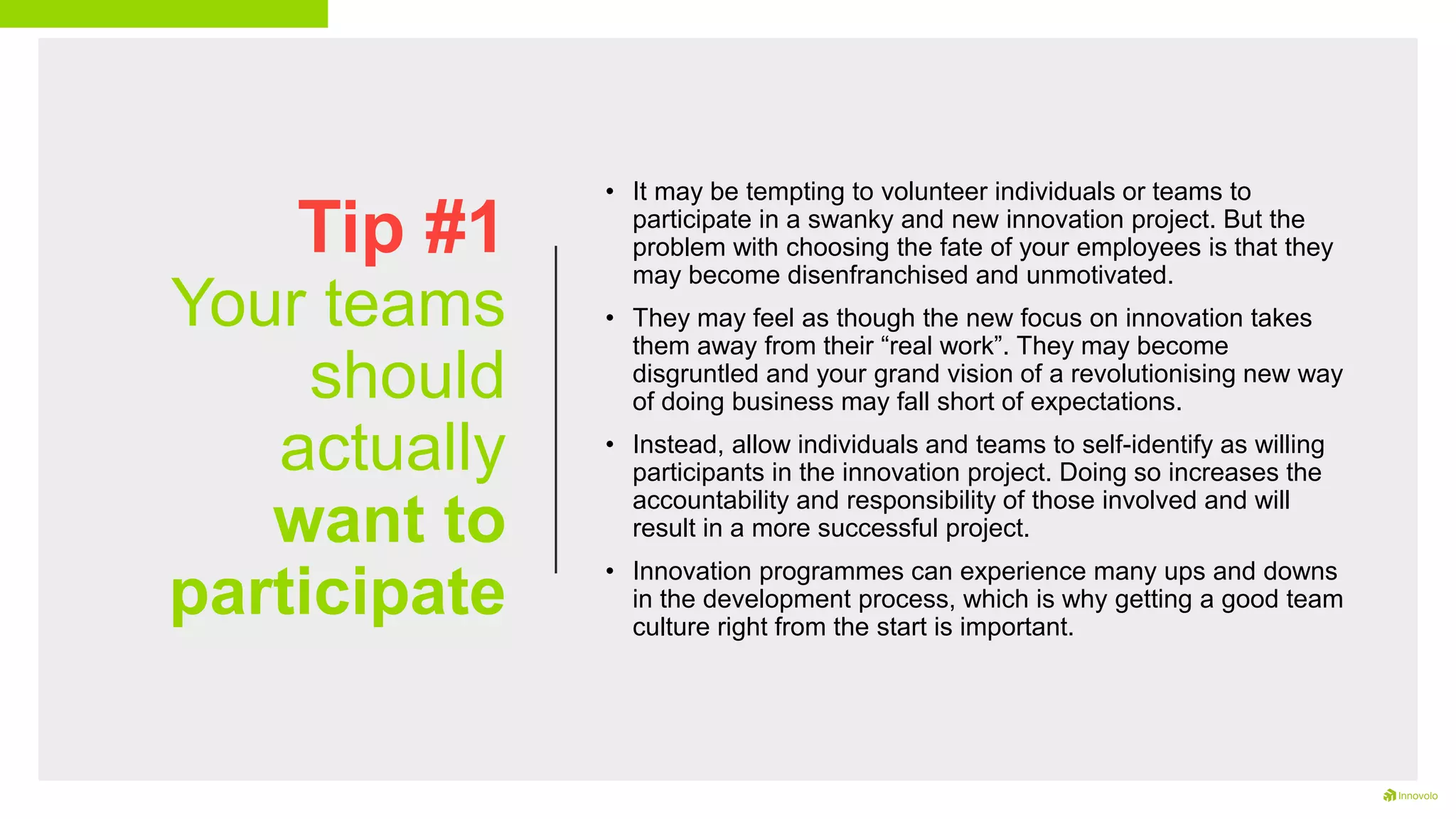 Tip #1
Your teams
should
actually
want to
participate
• It may be tempting to volunteer individuals or teams to
participate in a swanky and new innovation project. But the
problem with choosing the fate of your employees is that they
may become disenfranchised and unmotivated.
• They may feel as though the new focus on innovation takes
them away from their “real work”. They may become
disgruntled and your grand vision of a revolutionising new way
of doing business may fall short of expectations.
• Instead, allow individuals and teams to self-identify as willing
participants in the innovation project. Doing so increases the
accountability and responsibility of those involved and will
result in a more successful project.
• Innovation programmes can experience many ups and downs
in the development process, which is why getting a good team
culture right from the start is important.
 