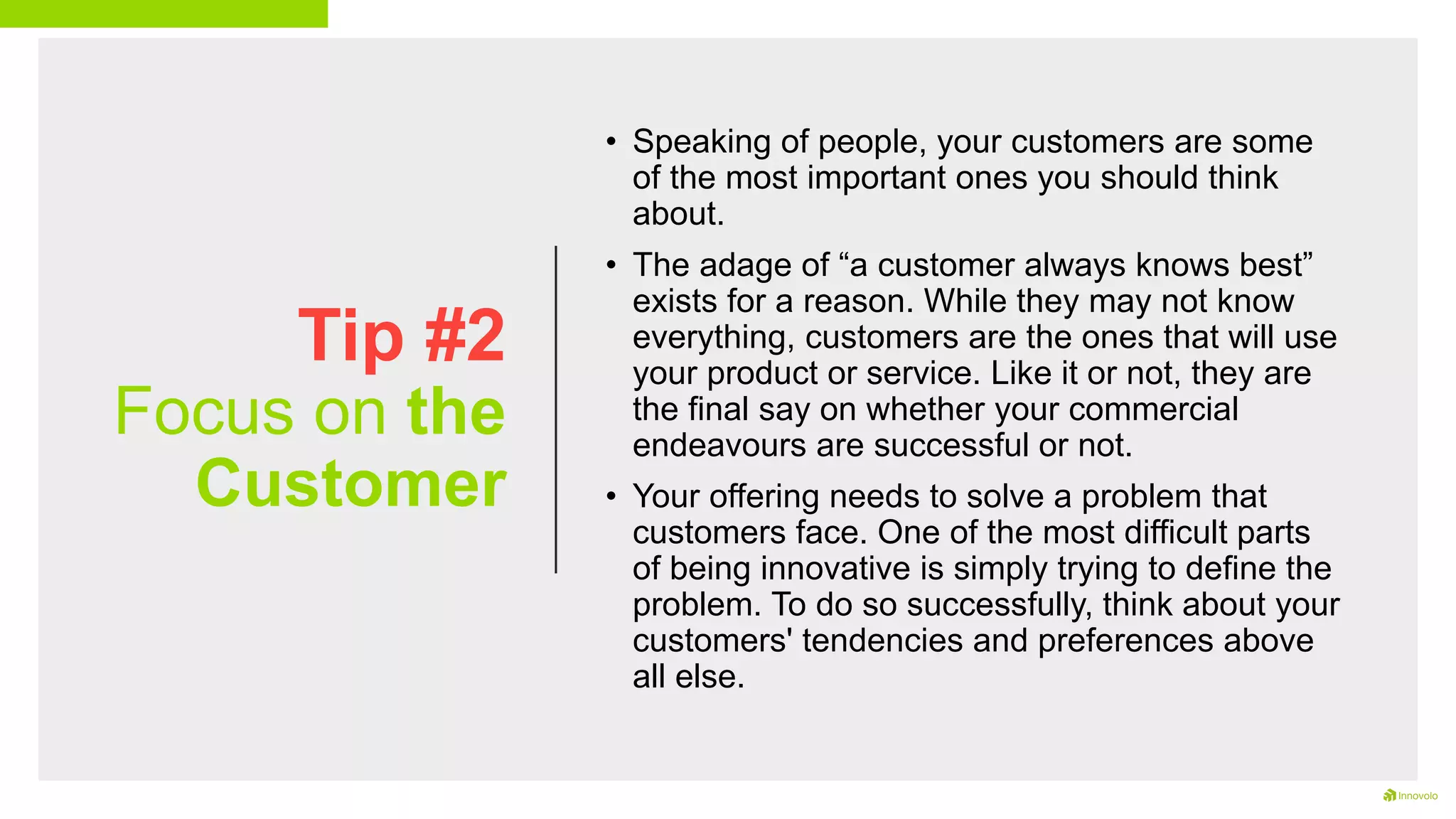 Tip #2
Focus on the
Customer
• Speaking of people, your customers are some
of the most important ones you should think
about.
• The adage of “a customer always knows best”
exists for a reason. While they may not know
everything, customers are the ones that will use
your product or service. Like it or not, they are
the final say on whether your commercial
endeavours are successful or not.
• Your offering needs to solve a problem that
customers face. One of the most difficult parts
of being innovative is simply trying to define the
problem. To do so successfully, think about your
customers' tendencies and preferences above
all else.
 