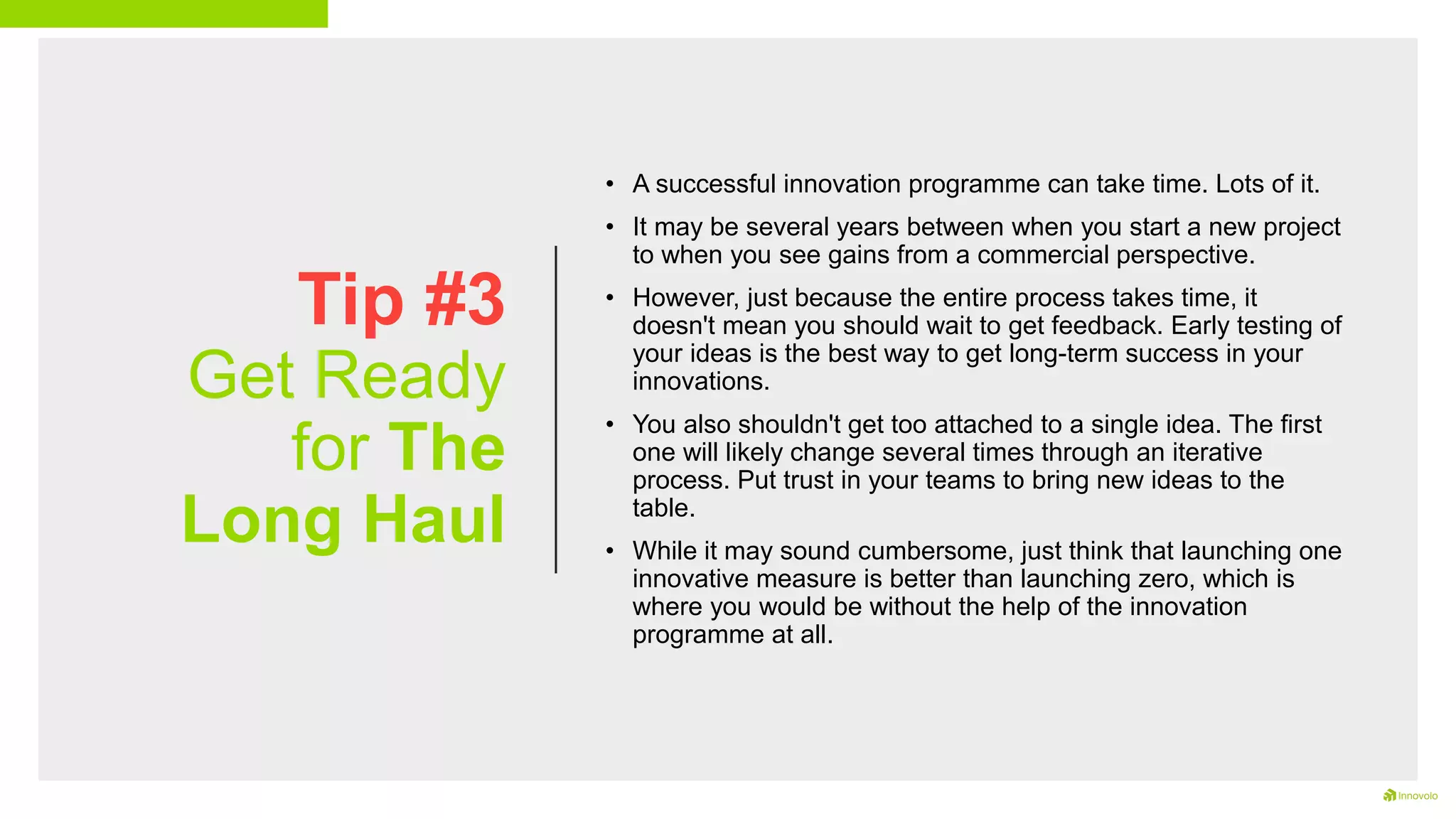 Tip #3
Get Ready
for The
Long Haul
• A successful innovation programme can take time. Lots of it.
• It may be several years between when you start a new project
to when you see gains from a commercial perspective.
• However, just because the entire process takes time, it
doesn't mean you should wait to get feedback. Early testing of
your ideas is the best way to get long-term success in your
innovations.
• You also shouldn't get too attached to a single idea. The first
one will likely change several times through an iterative
process. Put trust in your teams to bring new ideas to the
table.
• While it may sound cumbersome, just think that launching one
innovative measure is better than launching zero, which is
where you would be without the help of the innovation
programme at all.
 