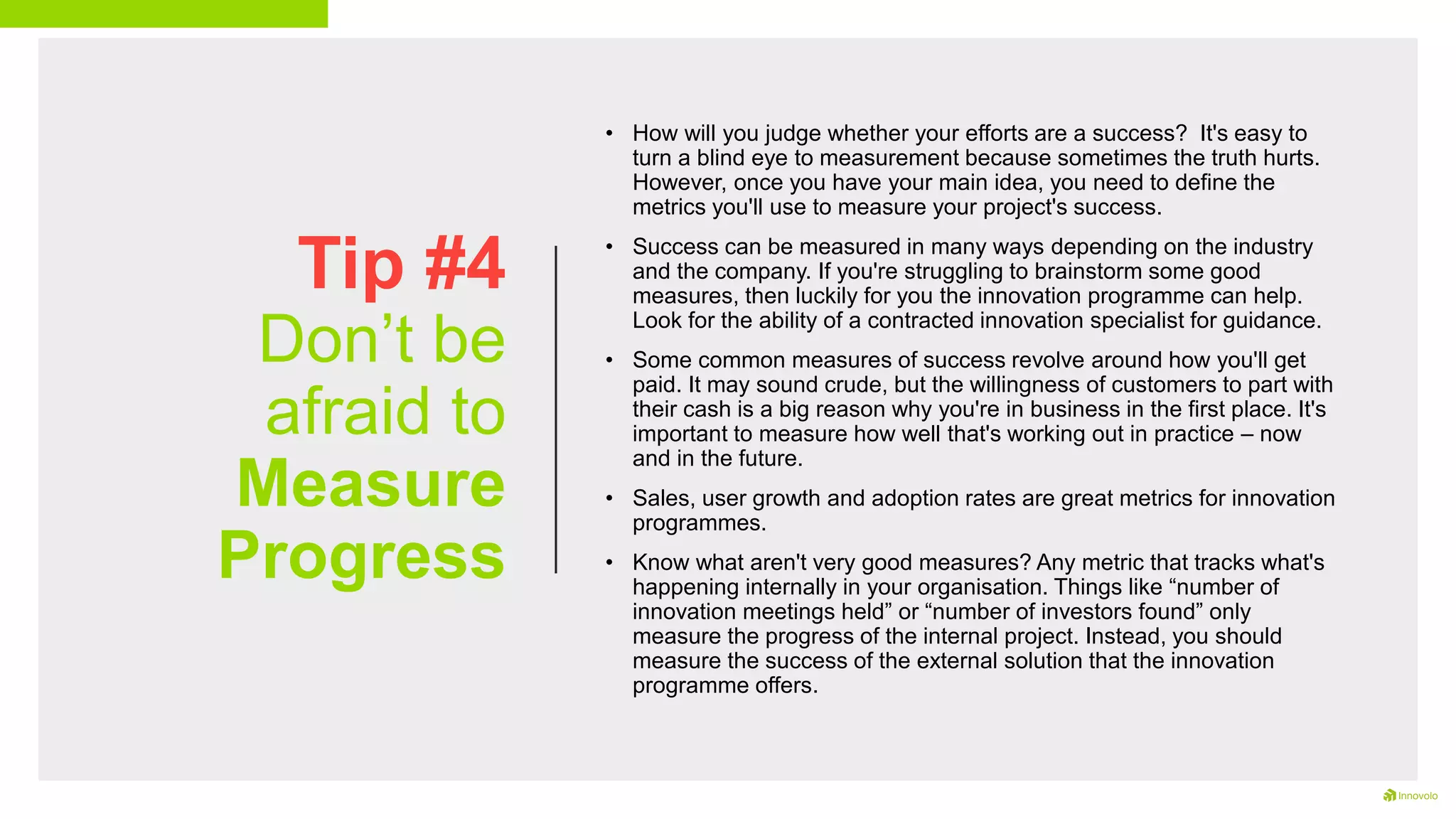 Tip #4
Don’t be
afraid to
Measure
Progress
• How will you judge whether your efforts are a success? It's easy to
turn a blind eye to measurement because sometimes the truth hurts.
However, once you have your main idea, you need to define the
metrics you'll use to measure your project's success.
• Success can be measured in many ways depending on the industry
and the company. If you're struggling to brainstorm some good
measures, then luckily for you the innovation programme can help.
Look for the ability of a contracted innovation specialist for guidance.
• Some common measures of success revolve around how you'll get
paid. It may sound crude, but the willingness of customers to part with
their cash is a big reason why you're in business in the first place. It's
important to measure how well that's working out in practice – now
and in the future.
• Sales, user growth and adoption rates are great metrics for innovation
programmes.
• Know what aren't very good measures? Any metric that tracks what's
happening internally in your organisation. Things like “number of
innovation meetings held” or “number of investors found” only
measure the progress of the internal project. Instead, you should
measure the success of the external solution that the innovation
programme offers.
 