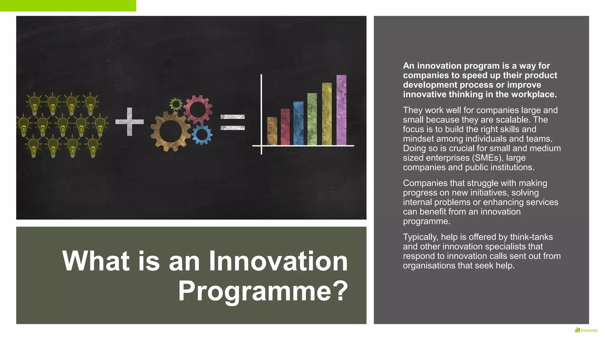 What is an Innovation
Programme?
An innovation program is a way for
companies to speed up their product
development process or improve
innovative thinking in the workplace.
They work well for companies large and
small because they are scalable. The
focus is to build the right skills and
mindset among individuals and teams.
Doing so is crucial for small and medium
sized enterprises (SMEs), large
companies and public institutions.
Companies that struggle with making
progress on new initiatives, solving
internal problems or enhancing services
can benefit from an innovation
programme.
Typically, help is offered by think-tanks
and other innovation specialists that
respond to innovation calls sent out from
organisations that seek help.
 