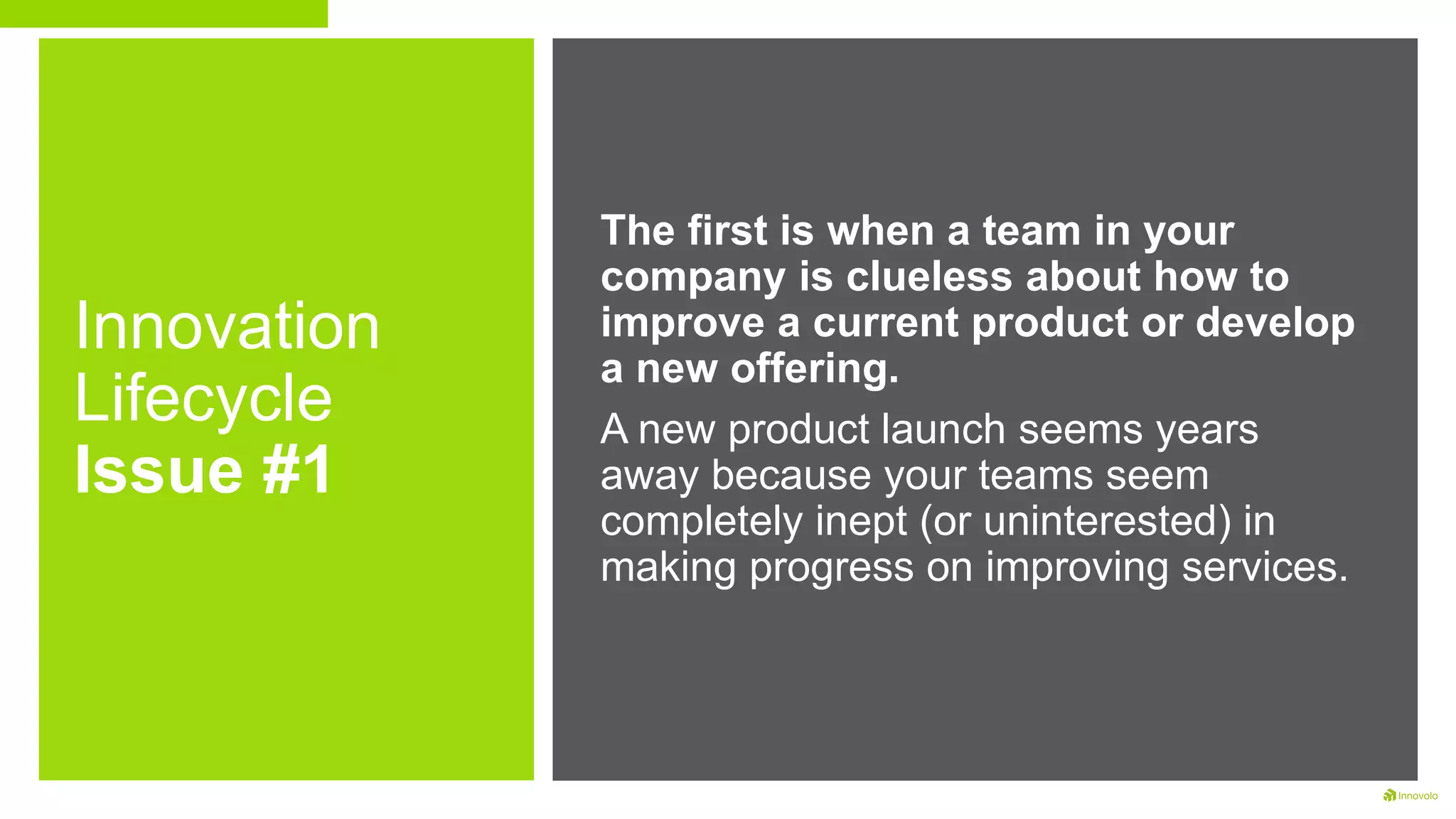 Innovation
Lifecycle
Issue #1
The first is when a team in your
company is clueless about how to
improve a current product or develop
a new offering.
A new product launch seems years
away because your teams seem
completely inept (or uninterested) in
making progress on improving services.
 
