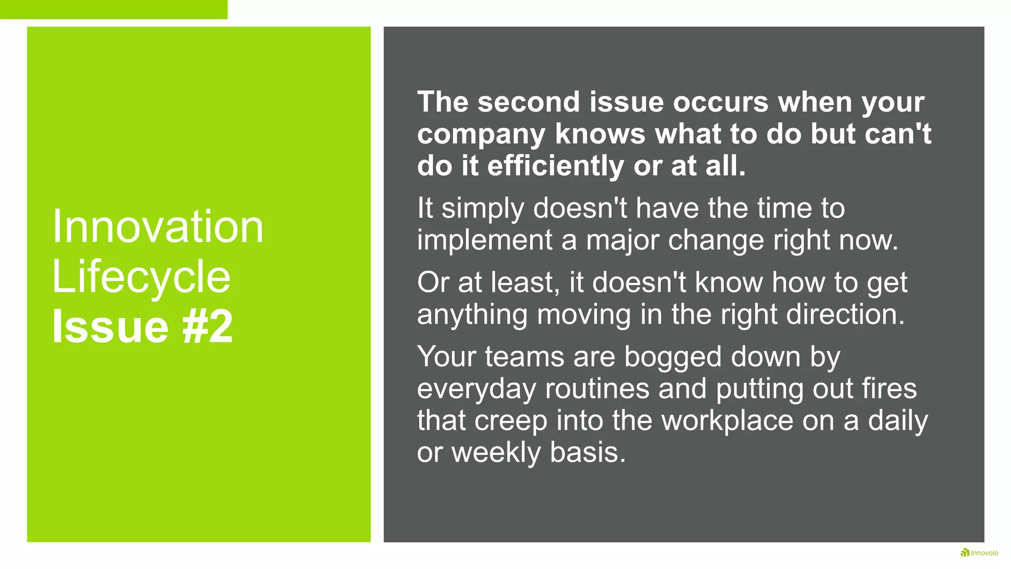 Innovation
Lifecycle
Issue #2
The second issue occurs when your
company knows what to do but can't
do it efficiently or at all.
It simply doesn't have the time to
implement a major change right now.
Or at least, it doesn't know how to get
anything moving in the right direction.
Your teams are bogged down by
everyday routines and putting out fires
that creep into the workplace on a daily
or weekly basis.
 