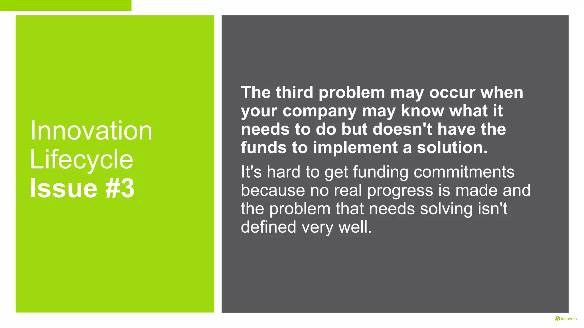 Innovation
Lifecycle
Issue #3
The third problem may occur when
your company may know what it
needs to do but doesn't have the
funds to implement a solution.
It's hard to get funding commitments
because no real progress is made and
the problem that needs solving isn't
defined very well.
 