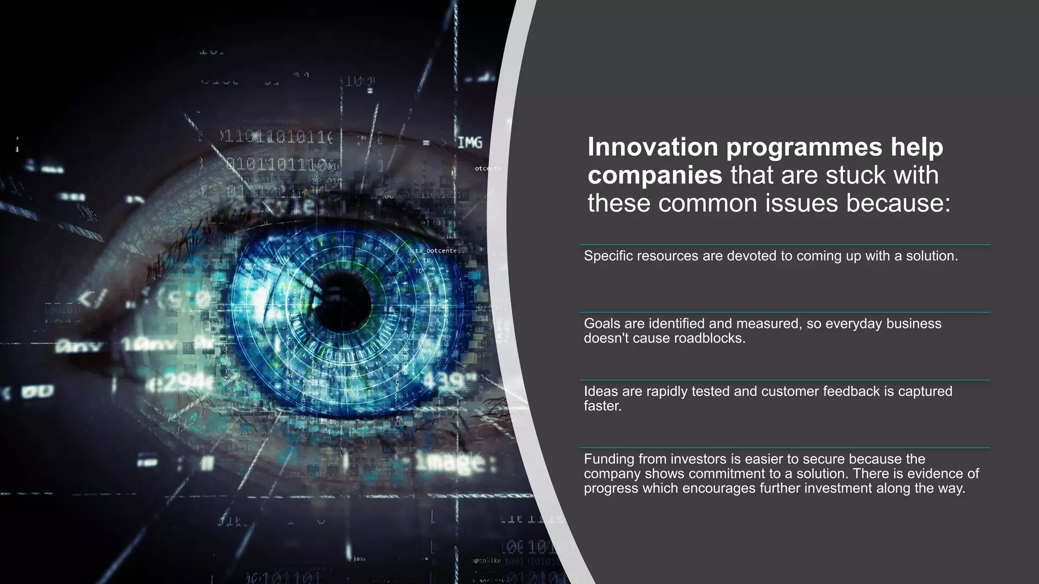 Innovation programmes help
companies that are stuck with
these common issues because:
Specific resources are devoted to coming up with a solution.
Goals are identified and measured, so everyday business
doesn't cause roadblocks.
Ideas are rapidly tested and customer feedback is captured
faster.
Funding from investors is easier to secure because the
company shows commitment to a solution. There is evidence of
progress which encourages further investment along the way.
 