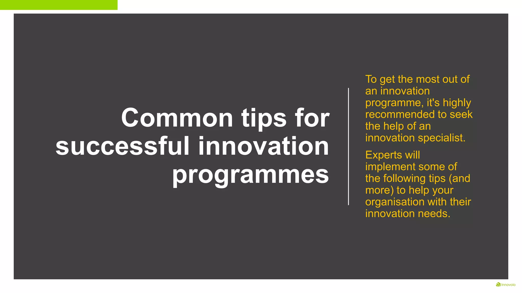 Common tips for
successful innovation
programmes
To get the most out of
an innovation
programme, it's highly
recommended to seek
the help of an
innovation specialist.
Experts will
implement some of
the following tips (and
more) to help your
organisation with their
innovation needs.
 