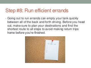 Step #8: Run efficient errands
• Going out to run errands can empty your tank quickly
between all of the back and forth driving. Before you head
out, make sure to plan your destinations and find the
shortest route to all stops to avoid making return trips
home before you’re finished.
 