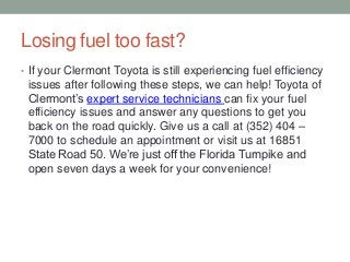 Losing fuel too fast?
• If your Clermont Toyota is still experiencing fuel efficiency
issues after following these steps, we can help! Toyota of
Clermont’s expert service technicians can fix your fuel
efficiency issues and answer any questions to get you
back on the road quickly. Give us a call at (352) 404 –
7000 to schedule an appointment or visit us at 16851
State Road 50. We’re just off the Florida Turnpike and
open seven days a week for your convenience!
 