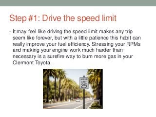 Step #1: Drive the speed limit
• It may feel like driving the speed limit makes any trip
seem like forever, but with a little patience this habit can
really improve your fuel efficiency. Stressing your RPMs
and making your engine work much harder than
necessary is a surefire way to burn more gas in your
Clermont Toyota.
 