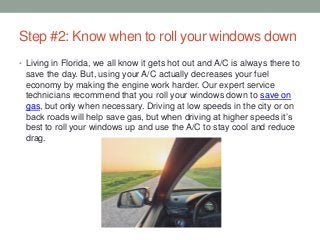 Step #2: Know when to roll your windows down
• Living in Florida, we all know it gets hot out and A/C is always there to
save the day. But, using your A/C actually decreases your fuel
economy by making the engine work harder. Our expert service
technicians recommend that you roll your windows down to save on
gas, but only when necessary. Driving at low speeds in the city or on
back roads will help save gas, but when driving at higher speeds it’s
best to roll your windows up and use the A/C to stay cool and reduce
drag.
 
