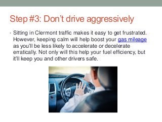 Step #3: Don’t drive aggressively
• Sitting in Clermont traffic makes it easy to get frustrated.
However, keeping calm will help boost your gas mileage
as you’ll be less likely to accelerate or decelerate
erratically. Not only will this help your fuel efficiency, but
it’ll keep you and other drivers safe.
 