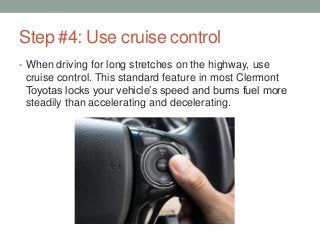Step #4: Use cruise control
• When driving for long stretches on the highway, use
cruise control. This standard feature in most Clermont
Toyotas locks your vehicle’s speed and burns fuel more
steadily than accelerating and decelerating.
 