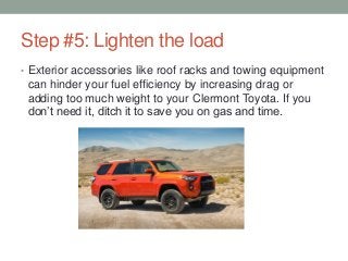 Step #5: Lighten the load
• Exterior accessories like roof racks and towing equipment
can hinder your fuel efficiency by increasing drag or
adding too much weight to your Clermont Toyota. If you
don’t need it, ditch it to save you on gas and time.
 