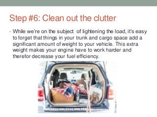 Step #6: Clean out the clutter
• While we’re on the subject of lightening the load, it’s easy
to forget that things in your trunk and cargo space add a
significant amount of weight to your vehicle. This extra
weight makes your engine have to work harder and
therefor decrease your fuel efficiency.
 