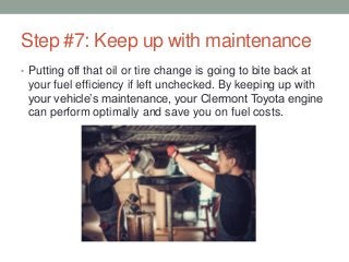 Step #7: Keep up with maintenance
• Putting off that oil or tire change is going to bite back at
your fuel efficiency if left unchecked. By keeping up with
your vehicle’s maintenance, your Clermont Toyota engine
can perform optimally and save you on fuel costs.
 