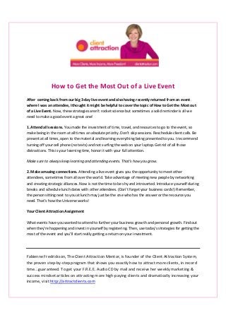 How to Get the Most Out of a Live Event
After coming back from our big 3-day live event and also having recently returned from an event
where I was an attendee, I thought it might be helpful to cover the topic of How to Get the Most out
of a Live Event. Now, these strategies aren’t rocket science but sometimes a solid reminder is all we
need to make a good event a great one!
1. Attend all sessions. You made the investment of time, travel, and resources to go to the event, so
make being in the room at all times an absolute priority. Don’t skip sessions. Reschedule client calls. Be
present at all times, open to the material and learning everything being presented to you. I recommend
turning off your cell phone (no texts) and not surfing the web on your laptop. Get rid of all those
distractions. This is your learning time, honor it with your full attention.
Make sure to always keep learning and attending events. That’s how you grow.
2. Make amazing connections. Attending a live event gives you the opportunity to meet other
attendees, sometimes from all over the world. Take advantage of meeting new people by networking
and creating strategic alliances. Now is not the time to be shy and introverted. Introduce yourself during
breaks and schedule lunch dates with other attendees. (Don’t forget your business cards!) Remember,
the person sitting next to you at lunch may just be the one who has the answer or the resource you
need. That’s how the Universe works!
Your Client Attraction Assignment
What events have you wanted to attend to further your business growth and personal growth. Find out
when they’re happening and invest in yourself by registering. Then, use today’s strategies for getting the
most of the event and you’ll start really getting a return on your investment.
Fabienne Fredrickson, The Client Attraction Mentor, is founder of the Client Attraction System,
the proven step-by-step program that shows you exactly how to attract more clients, in record
time...guaranteed. To get your F.R.E.E. Audio CD by mail and receive her weekly marketing &
success mindset articles on attracting more high-paying clients and dramatically increasing your
income, visit http://attractclients.com
 