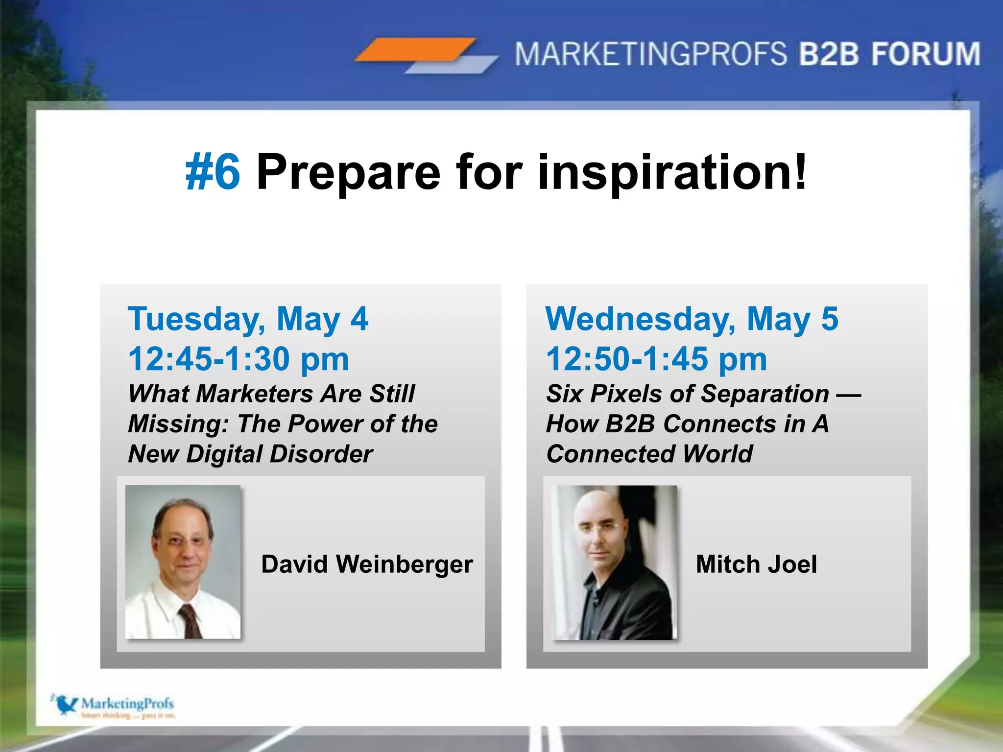 |14#6 Prepare for inspiration!Tuesday, May 4 12:45-1:30 pmWhat Marketers Are Still Missing: The Power of the New Digital DisorderWednesday, May 512:50-1:45 pmSix Pixels of Separation —How B2B Connects in A Connected WorldMitch JoelDavid Weinberger