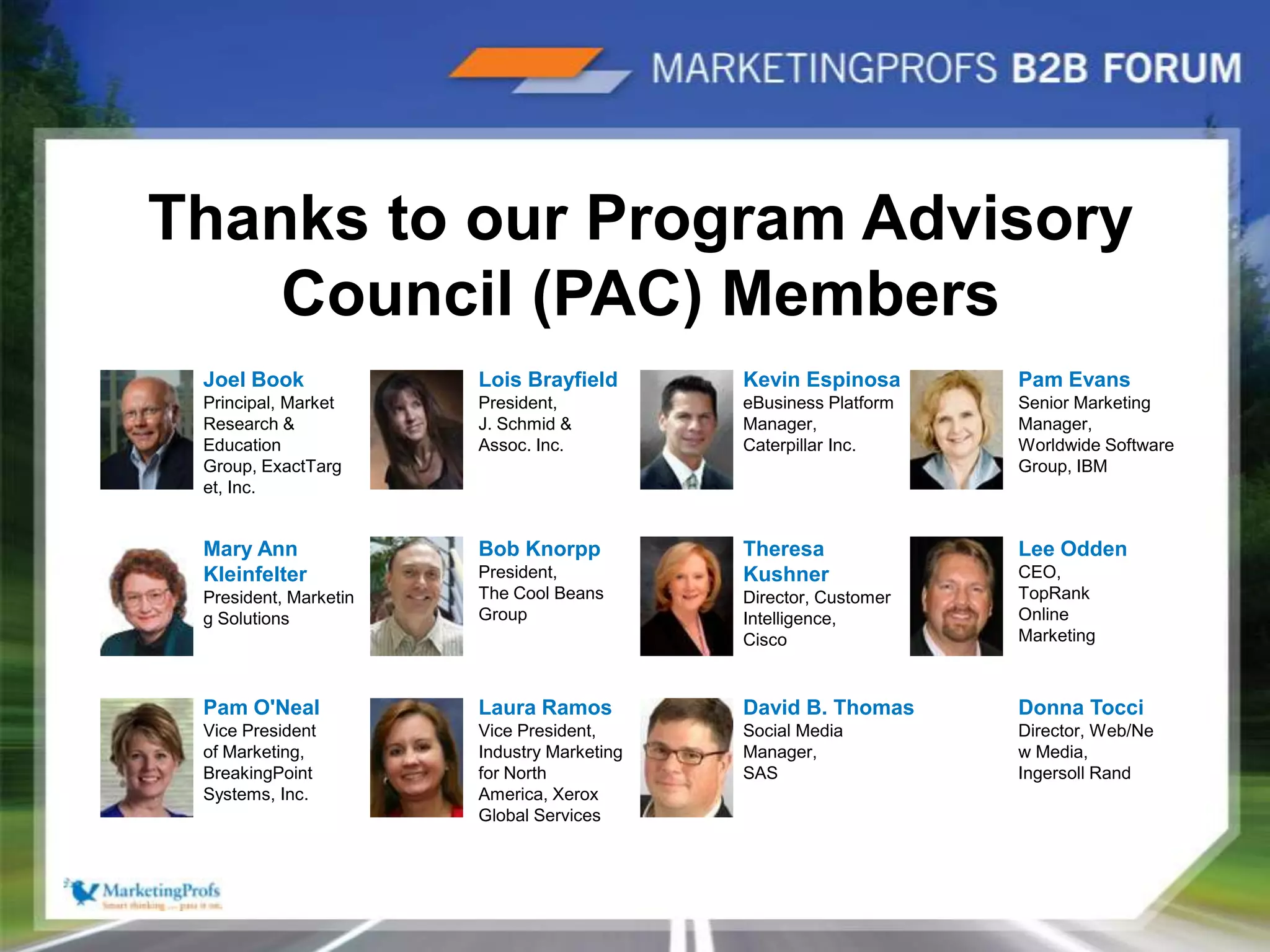 |6Thanks to our Program Advisory Council (PAC) MembersLois BrayfieldPresident,J. Schmid & Assoc. Inc.Kevin EspinosaeBusiness Platform Manager,Caterpillar Inc.Pam EvansSenior Marketing Manager, Worldwide Software Group, IBM Joel BookPrincipal, Market Research & Education Group, ExactTarget, Inc.Mary Ann KleinfelterPresident, Marketing SolutionsBob KnorppPresident,The Cool Beans GroupTheresa KushnerDirector, Customer Intelligence,CiscoLee OddenCEO,TopRank Online MarketingPam O'NealVice President of Marketing,BreakingPoint Systems, Inc.David B. ThomasSocial Media Manager,SASDonna TocciDirector, Web/New Media,Ingersoll RandLaura RamosVice President,Industry Marketing  for North America, Xerox Global Services