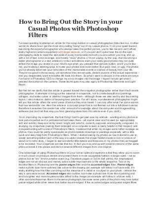 How to Bring Out the Story in your
Casual Photos with Photoshop
Filters
I've been wanting to attempt an article for the scrap-booker or casual photographer (folks like me, in other
words) to share how I get the most story-telling "bang" out of my casual photos. If, on your quest toward
becoming the expert photographer who always takes the perfect picture, you're like me and can't afford
really high-end camera equipment with larger sensors, or if you just don't quite have the on-the-spot
photography skills to meet the demands of every memorable moment you encounter, you may end up
with a lot of bad, so-so average, and merely "okay" photos. (I'm not saying, by the way, that becoming a
better photographer is a bad ambition). In fact sometimes even your really good photos may not quite
reflect the image you stored in your mind's eye when you pressed that camera button; and if you're like
me, you're always seeking ways to make your photos look even better. But good, bad, or ugly, the photos
you've already taken are your reminders of the memorable events or scenes of beauty from your life.
They're too good to throw away, yet somehow they remain pale, distant cousins of the actual experience -
and you desperately want to breathe life back into them. So what I want to discuss in this article are ways
I've found in Photoshop CS5 to change my so-so images into the image I hoped I would get when I
pressed the button on the camera. These techniques may also apply to Photoshop Elements and Light
Room.
But first let me clarify that this article is geared toward the snapshot photographer rather than the fine-arts
photographer. It attempts to bring out the essence in snapshots, not to create beautiful oil paintings,
collages, and water colors or abstract images from them - although those are also worthy and fascinating
topics. I also make no claims of knowing best practice. For all I know, a professional photographer might
tell you this article offers the worst piece of advice they ever heard. I can only offer what I've come across
that has worked for me. Also this article is a concept piece that is not fleshed out into a full-blown tutorial;
therefore it assumes the reader has a fair amount of knowledge about the computer and image-editing
software (but don't let that stop you from gleaning ideas from this article even if you don't).
So in improving my snapshots, the first thing I had to get past was my attitude - wanting all my photos to
look picture perfect as if a professional had taken them - all crystal clear and focused (or appropriately
soft and subtle), deep and richly toned, bright and colorful, correctly exposed, and expertly composed. In
studying my snapshots (seeing them enlarged on a computer screen is really helpful in that respect) and
in experimenting with some of Photoshop's filters, I realized that while my images were rather average as
photos, they could be pretty spectacular as photo-realistic drawings or paintings especially with a little
quick and easy help from Photoshop's filters. When I started seeing my photos as raw material to use to
create something better (sort of the way a sculptor reveals the shape hidden inside a rock or a block of
wood) or to tell a story, I began to see wonderful little details and treasures in my photos that just begged
to be revealed. Your snapshots are like that too. In fact you may end up with several versions of the same
photo or break it into pieces and derive several different images from one original.
One advantage of using Photoshop filters on your not-so-optimal snapshots is that they allow you to zoom
in much closer on precious details and present them in more acceptable fashion in larger sizes - not as
photos but as "art." And in smaller sizes (e.g. Facebook pages or 3x5 to 6x4 prints), the emphasized
edges are not as obvious and merely add a subtle improvement to the whole snapshot. Two of my
favorite filters in Photoshop are the poster edges filter and the accented edges filter. Poster edges
make a photo look more outlined, like a true-to-life drawing (an example will follow in a future edit). It's
really startling how this filter can bring out the essence of a detail or a subject in your photo - almost the
way a caricature would. Accented edges also outline, but make a photo look more like a painting and
lend a brighter and more Impressionistic effect to the image (an example will follow in a future edit). I
often combine these two filters in the same photograph, because some parts of the photo may look better
poster-edged while other areas look better accent-edged. If the accented edges and poster edges filters
 