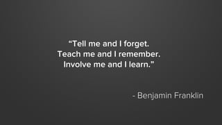 “Tell me and I forget.
Teach me and I remember.
Involve me and I learn.”
- Benjamin Franklin
 