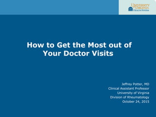 How to Get the Most out of
Your Doctor Visits
Jeffrey Potter, MD
Clinical Assistant Professor
University of Virginia
Division of Rheumatology
October 24, 2015
 