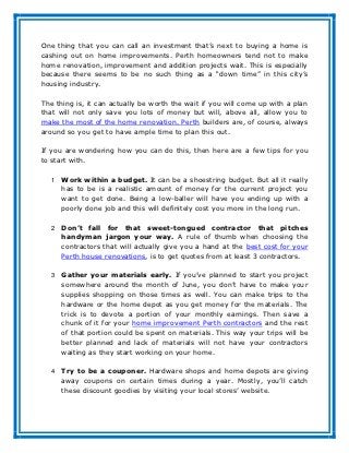 One thing that you can call an investment that’s next to buying a home is
cashing out on home improvements. Perth homeowners tend not to make
home renovation, improvement and addition projects wait. This is especially
because there seems to be no such thing as a “down time” in this city’s
housing industry.

The thing is, it can actually be worth the wait if you will come up with a plan
that will not only save you lots of money but will, above all, allow you to
make the most of the home renovation. Perth builders are, of course, always
around so you get to have ample time to plan this out.

If you are wondering how you can do this, then here are a few tips for you
to start with.

   1   Work within a budget. It can be a shoestring budget. But all it really
       has to be is a realistic amount of money for the current project you
       want to get done. Being a low-baller will have you ending up with a
       poorly done job and this will definitely cost you more in the long run.

   2   Don’t fall for that sweet-tongued contractor that pitches
       handyman jargon your way. A rule of thumb when choosing the
       contractors that will actually give you a hand at the best cost for your
       Perth house renovations, is to get quotes from at least 3 contractors.

   3   Gather your materials early. If you’ve planned to start you project
       somewhere around the month of June, you don’t have to make your
       supplies shopping on those times as well. You can make trips to the
       hardware or the home depot as you get money for the materials. The
       trick is to devote a portion of your monthly earnings. Then save a
       chunk of it for your home improvement Perth contractors and the rest
       of that portion could be spent on materials. This way your trips will be
       better planned and lack of materials will not have your contractors
       waiting as they start working on your home.

   4   Try to be a couponer. Hardware shops and home depots are giving
       away coupons on certain times during a year. Mostly, you’ll catch
       these discount goodies by visiting your local stores’ website.
 