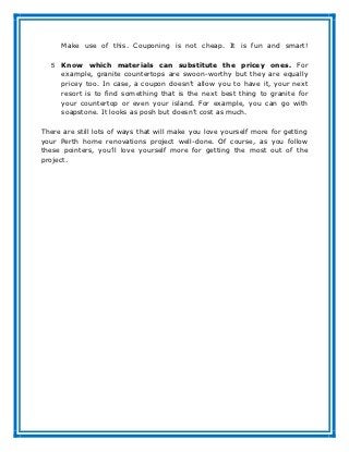 Make use of this. Couponing is not cheap. It is fun and smart!

   5   Know which materials can substitute the pricey ones. For
       example, granite countertops are swoon-worthy but they are equally
       pricey too. In case, a coupon doesn’t allow you to have it, your next
       resort is to find something that is the next best thing to granite for
       your countertop or even your island. For example, you can go with
       soapstone. It looks as posh but doesn’t cost as much.

There are still lots of ways that will make you love yourself more for getting
your Perth home renovations project well-done. Of course, as you follow
these pointers, you’ll love yourself more for getting the most out of the
project.
 