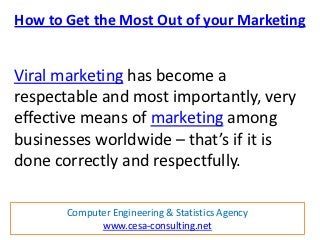 How to Get the Most Out of your Marketing


Viral marketing has become a
respectable and most importantly, very
effective means of marketing among
businesses worldwide – that’s if it is
done correctly and respectfully.

       Computer Engineering & Statistics Agency
             www.cesa-consulting.net
 