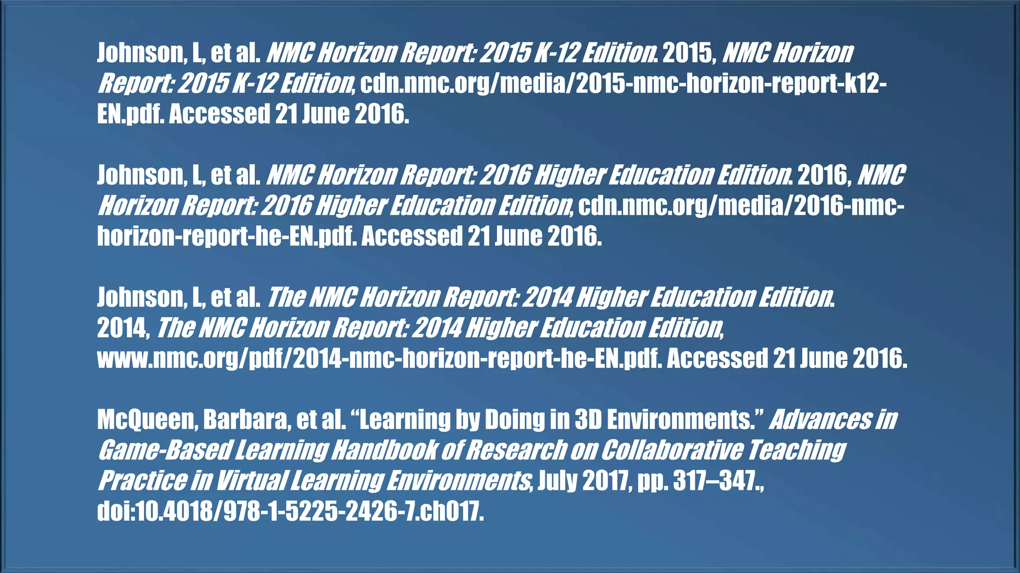 Johnson, L, et al. NMC Horizon Report: 2015 K-12 Edition. 2015, NMC Horizon
Report: 2015 K-12 Edition, cdn.nmc.org/media/2015-nmc-horizon-report-k12-
EN.pdf. Accessed 21 June 2016.
Johnson, L, et al. NMC Horizon Report: 2016 Higher Education Edition. 2016, NMC
Horizon Report: 2016 Higher Education Edition, cdn.nmc.org/media/2016-nmc-
horizon-report-he-EN.pdf. Accessed 21 June 2016.
Johnson, L, et al. The NMC Horizon Report: 2014 Higher Education Edition.
2014, The NMC Horizon Report: 2014 Higher Education Edition,
www.nmc.org/pdf/2014-nmc-horizon-report-he-EN.pdf. Accessed 21 June 2016.
McQueen, Barbara, et al. “Learning by Doing in 3D Environments.” Advances in
Game-Based Learning Handbook of Research on Collaborative Teaching
Practice in Virtual Learning Environments, July 2017, pp. 317–347.,
doi:10.4018/978-1-5225-2426-7.ch017.
 