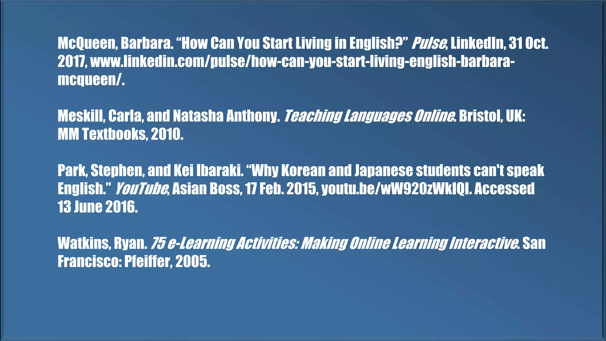 McQueen, Barbara. “How Can You Start Living in English?” Pulse, LinkedIn, 31 Oct.
2017, www.linkedin.com/pulse/how-can-you-start-living-english-barbara-
mcqueen/.
Meskill, Carla, and Natasha Anthony. Teaching Languages Online. Bristol, UK:
MM Textbooks, 2010.
Park, Stephen, and Kei Ibaraki. “Why Korean and Japanese students can't speak
English.” YouTube, Asian Boss, 17 Feb. 2015, youtu.be/wW920zWkIQI. Accessed
13 June 2016.
Watkins, Ryan. 75 e-Learning Activities: Making Online Learning Interactive. San
Francisco: Pfeiffer, 2005.
 
